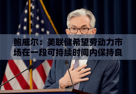 鲍威尔：美联储希望劳动力市场在一段可持续时间内保持良好