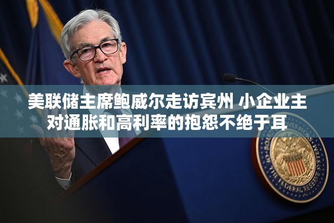 美联储主席鲍威尔走访宾州 小企业主对通胀和高利率的抱怨不绝于耳