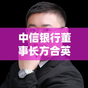 中信银行董事长方合英：去年的发展表现出较强的韧性和稳定性