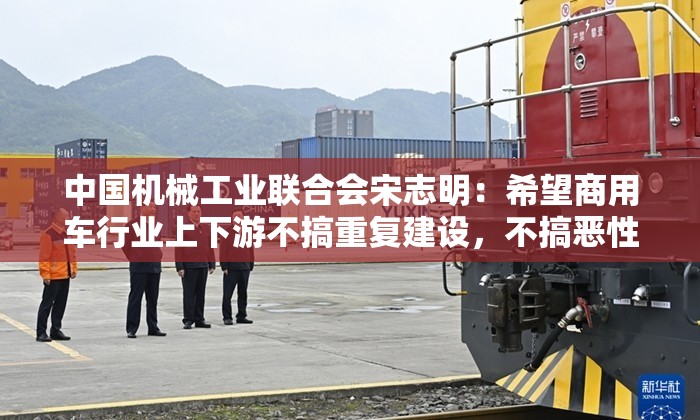 中国机械工业联合会宋志明：希望商用车行业上下游不搞重复建设，不搞恶性竞争