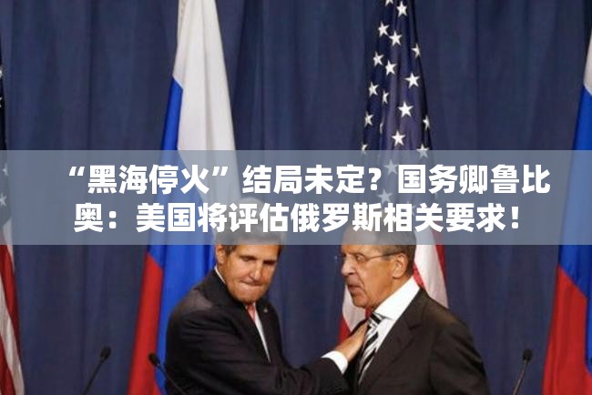 “黑海停火”结局未定？国务卿鲁比奥：美国将评估俄罗斯相关要求！