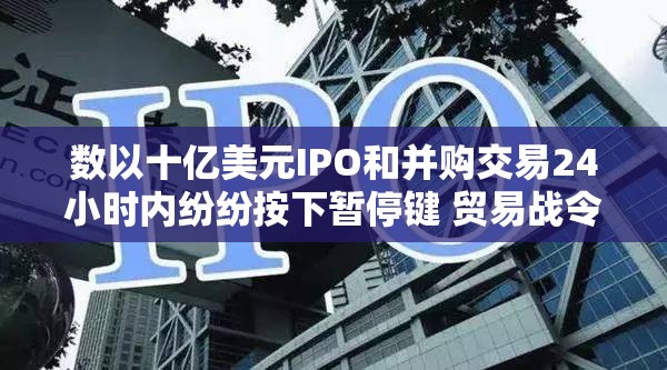 数以十亿美元IPO和并购交易24小时内纷纷按下暂停键 贸易战令市场惶然