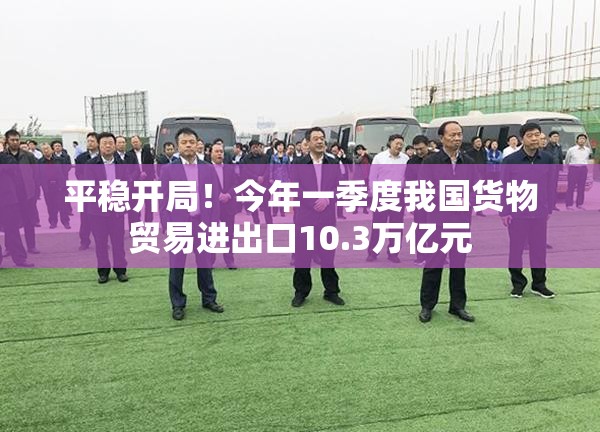 平稳开局！今年一季度我国货物贸易进出口10.3万亿元