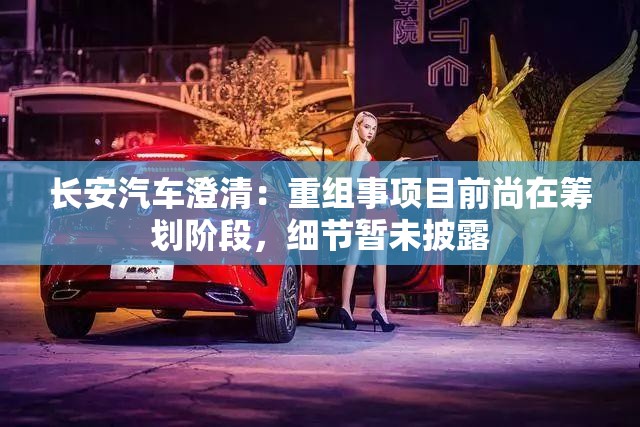 长安汽车澄清：重组事项目前尚在筹划阶段，细节暂未披露