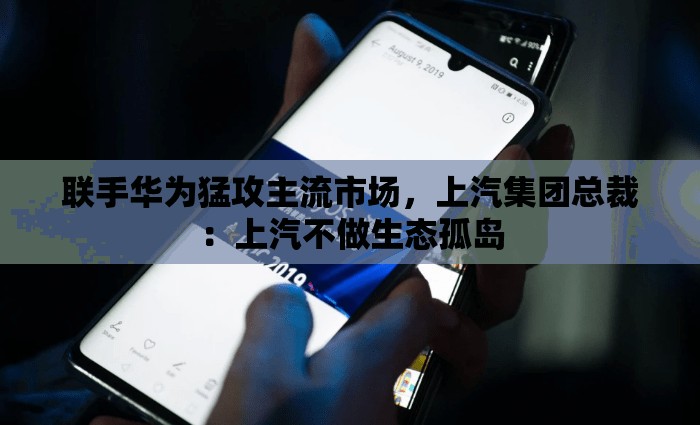 联手华为猛攻主流市场，上汽集团总裁：上汽不做生态孤岛