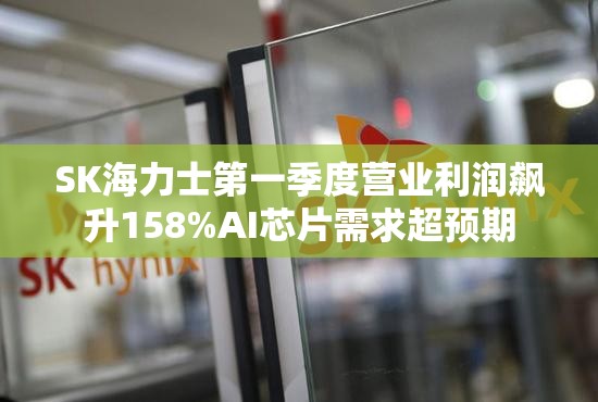SK海力士第一季度营业利润飙升158%AI芯片需求超预期
