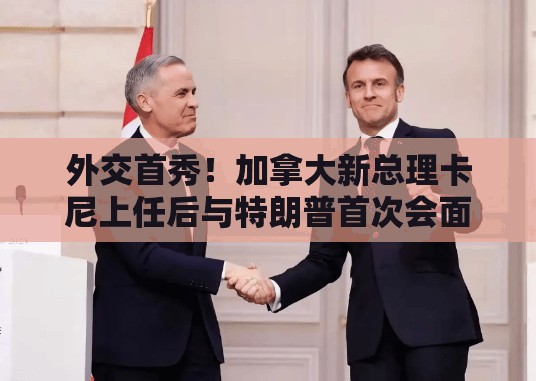 外交首秀！加拿大新总理卡尼上任后与特朗普首次会面，美加关系会回暖吗？