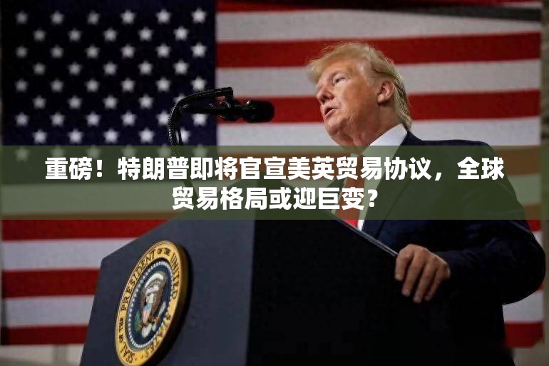 重磅！特朗普即将官宣美英贸易协议，全球贸易格局或迎巨变？