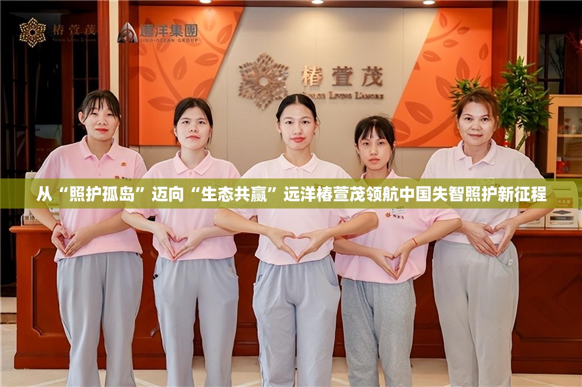 从“照护孤岛”迈向“生态共赢”远洋椿萱茂领航中国失智照护新征程