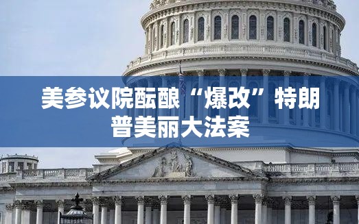 美参议院酝酿“爆改”特朗普美丽大法案