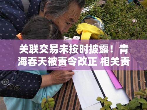 关联交易未按时披露！青海春天被责令改正 相关责任人被出具警示函