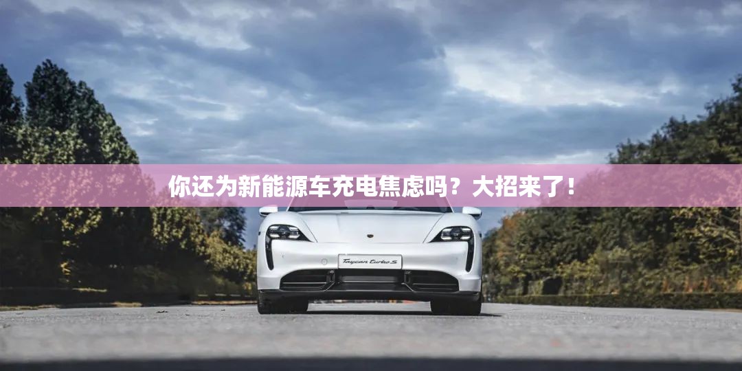 你还为新能源车充电焦虑吗？大招来了！