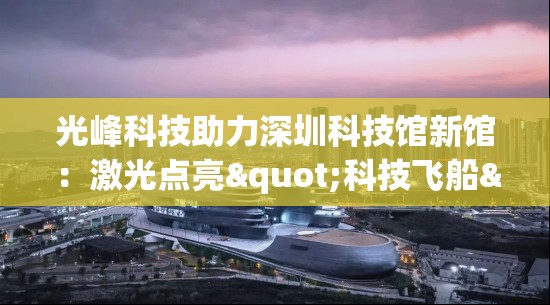 光峰科技助力深圳科技馆新馆：激光点亮"科技飞船"