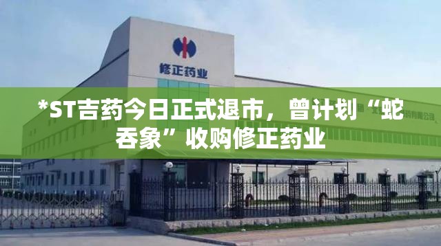 *ST吉药今日正式退市，曾计划“蛇吞象”收购修正药业