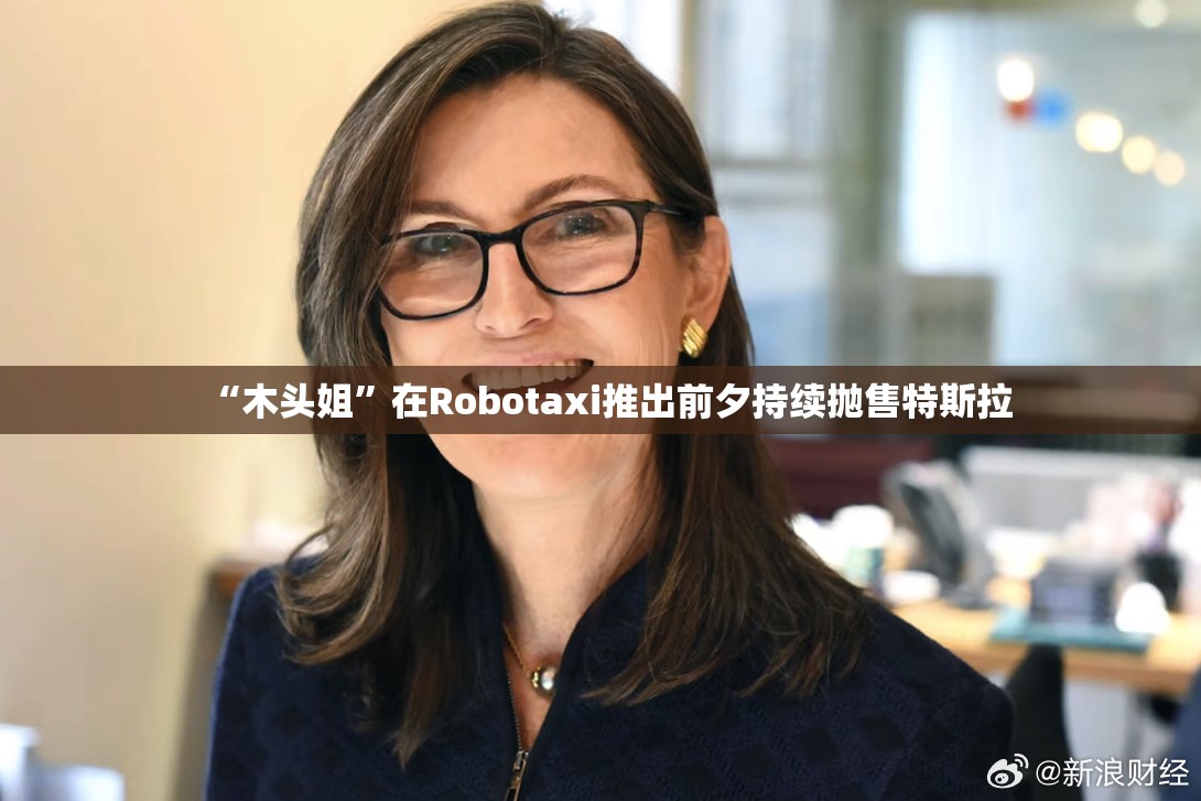 “木头姐”在Robotaxi推出前夕持续抛售特斯拉