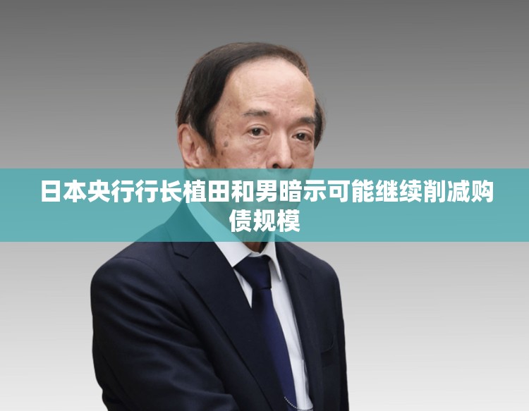 日本央行行长植田和男暗示可能继续削减购债规模