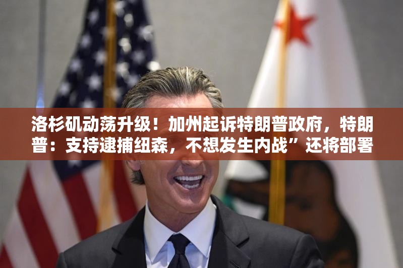 洛杉矶动荡升级！加州起诉特朗普政府，特朗普：支持逮捕纽森，不想发生内战”还将部署700名海军陆战队